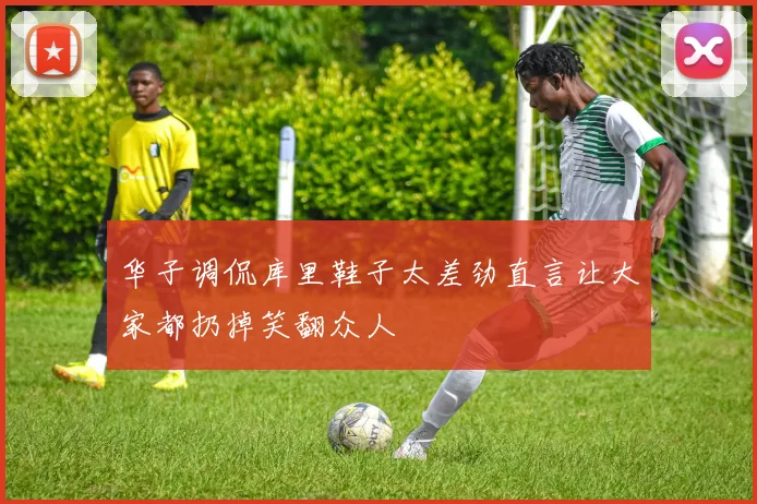华子调侃库里鞋子太差劲直言让大家都扔掉笑翻众人