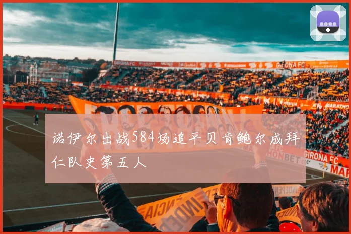 诺伊尔出战584场追平贝肯鲍尔成拜仁队史第五人