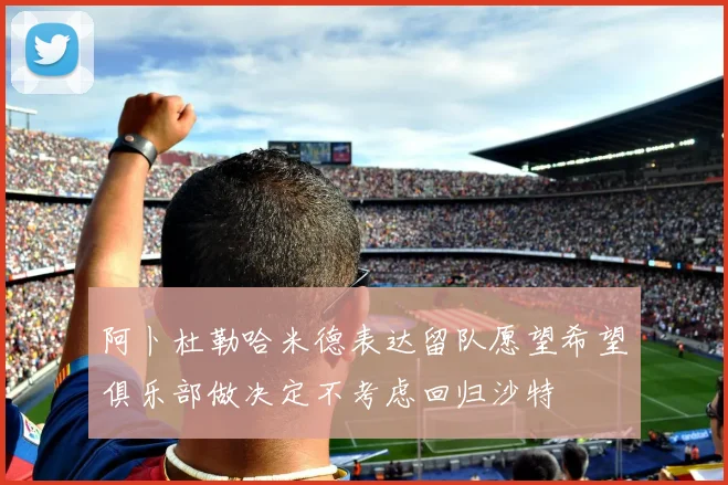 阿卜杜勒哈米德表达留队愿望希望俱乐部做决定不考虑回归沙特