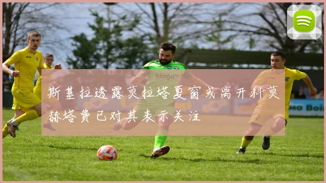 斯基拉透露莫拉塔夏窗或离开科莫赫塔费已对其表示关注