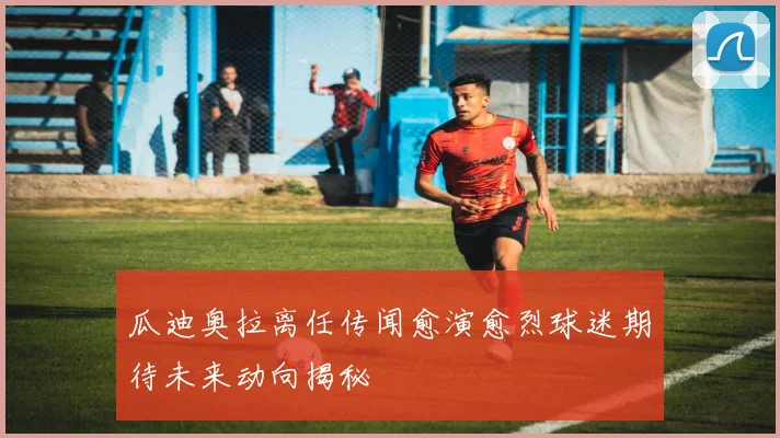 瓜迪奥拉离任传闻愈演愈烈球迷期待未来动向揭秘
