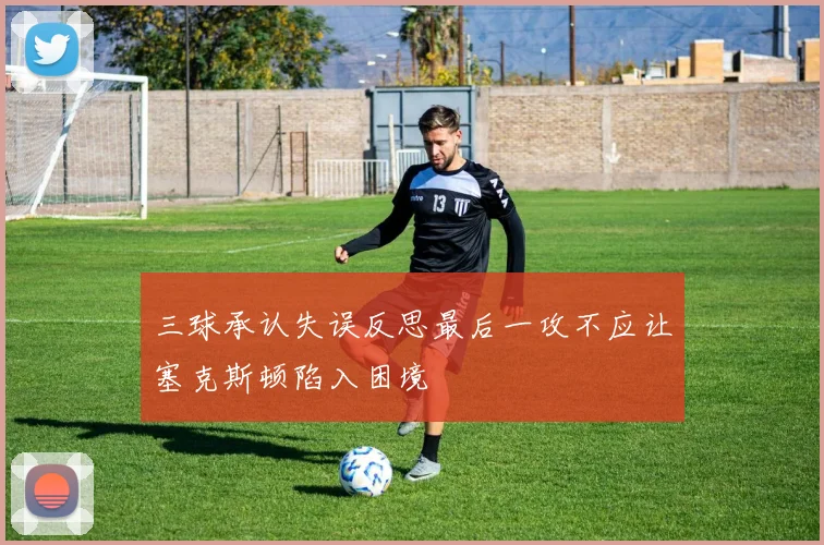 三球承认失误反思最后一攻不应让塞克斯顿陷入困境