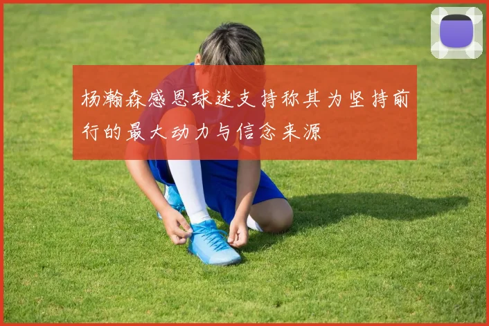 杨瀚森感恩球迷支持称其为坚持前行的最大动力与信念来源