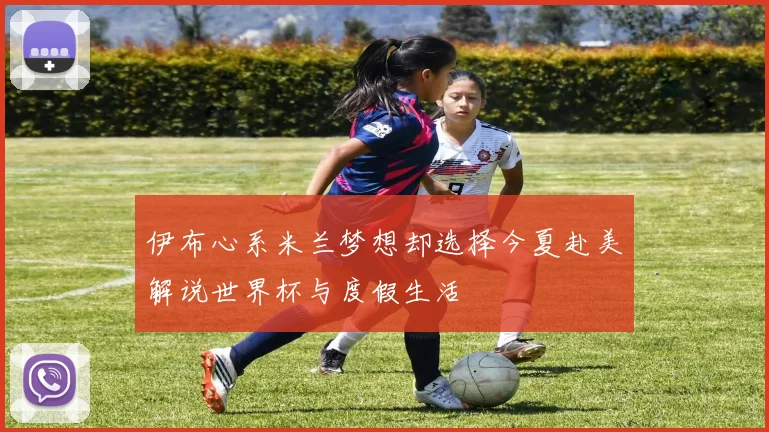 伊布心系米兰梦想却选择今夏赴美解说世界杯与度假生活