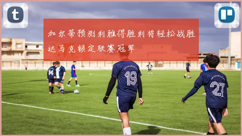 加尔蒂预测利雅得胜利将轻松战胜达马克锁定联赛冠军