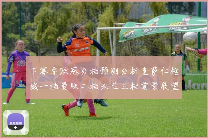 下赛季欧冠分档预测分析皇萨仁枪城一档曼联二档米兰三档前景展望