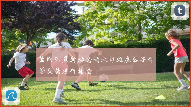 篮网队最新动态尚未与雄鹿就字母哥交易进行接洽