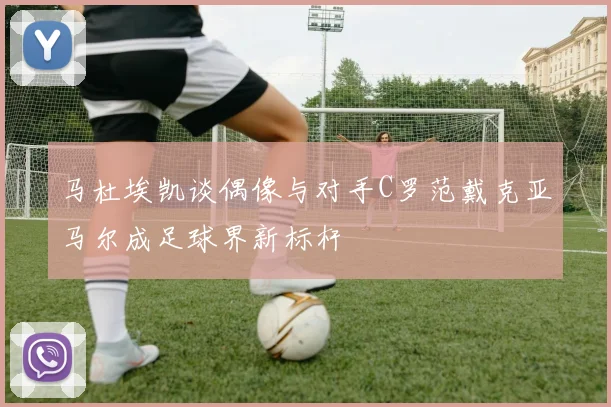马杜埃凯谈偶像与对手C罗范戴克亚马尔成足球界新标杆