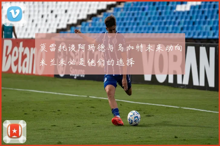 莫雷托谈阿玛德与乌加特未来动向米兰未必是他们的选择
