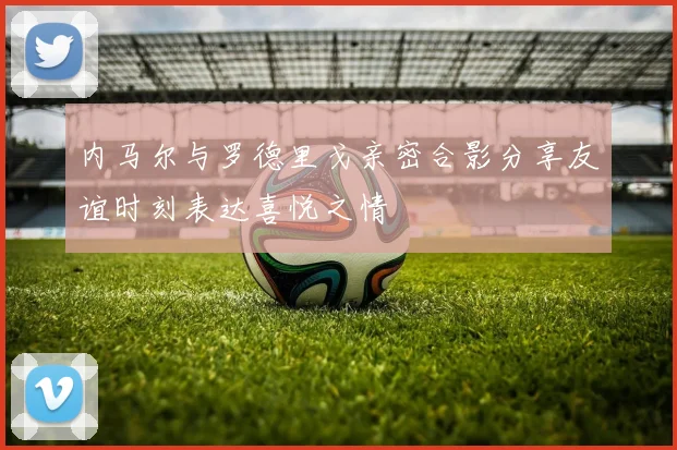 内马尔与罗德里戈亲密合影分享友谊时刻表达喜悦之情